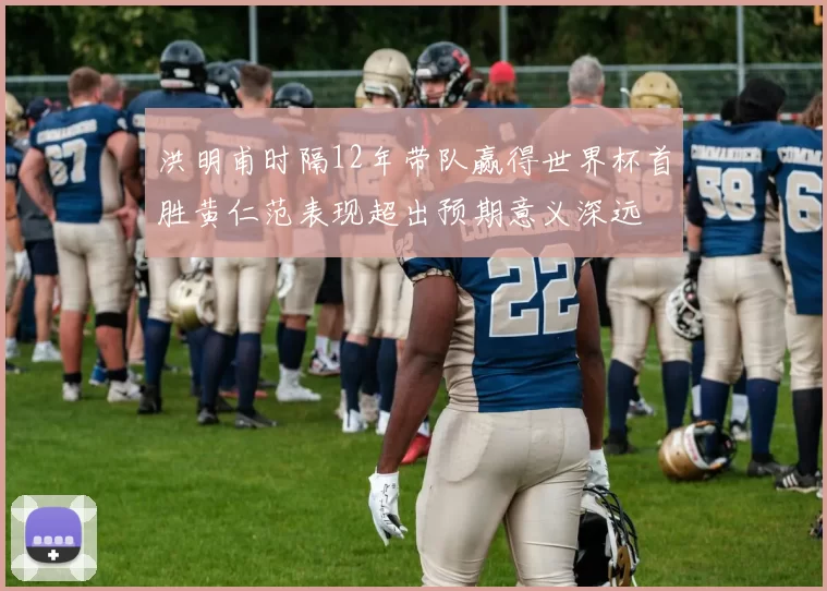 洪明甫时隔12年带队赢得世界杯首胜黄仁范表现超出预期意义深远