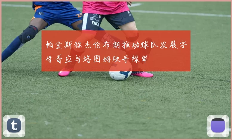 帕金斯称杰伦布朗推动球队发展字母哥应与塔图姆联手绿军