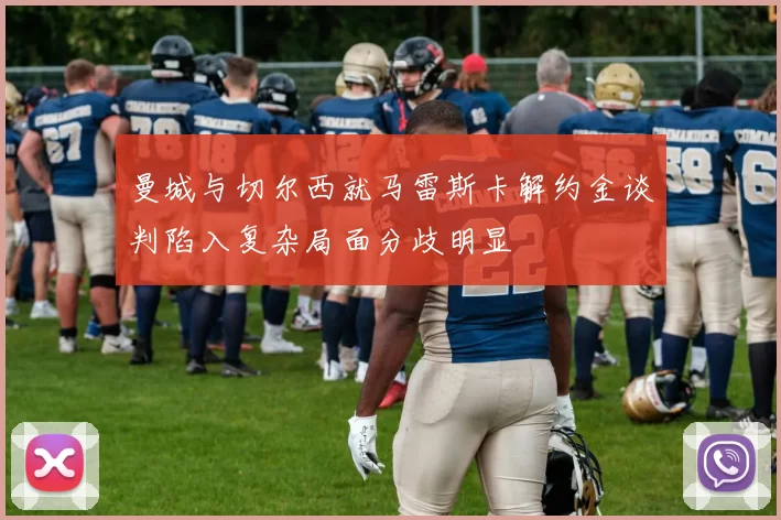 曼城与切尔西就马雷斯卡解约金谈判陷入复杂局面分歧明显