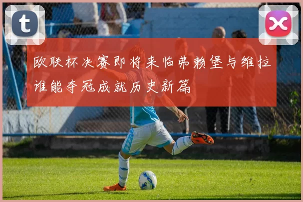 欧联杯决赛即将来临弗赖堡与维拉谁能夺冠成就历史新篇