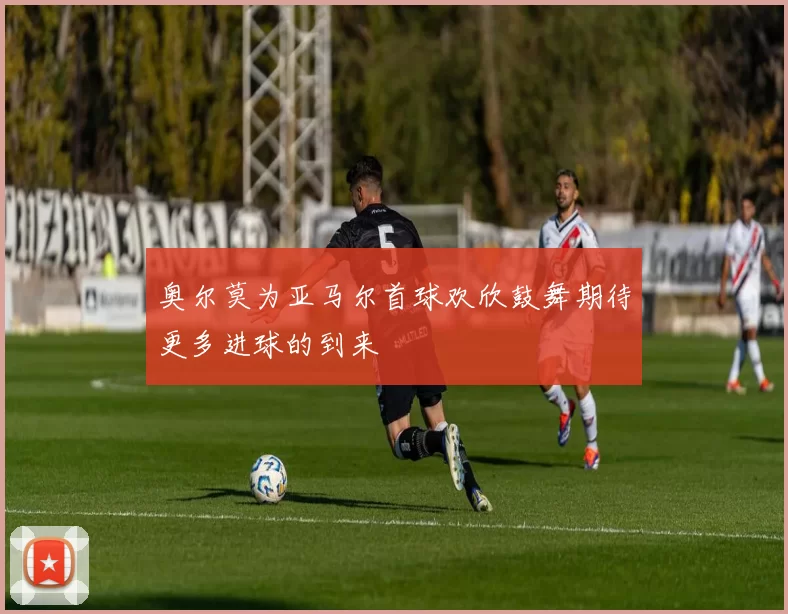 奥尔莫为亚马尔首球欢欣鼓舞期待更多进球的到来