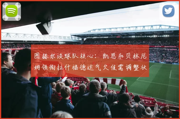 图赫尔谈球队核心：凯恩和贝林厄姆领衔拉什福德运气欠佳需调整状态