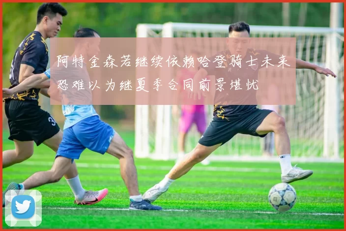阿特金森若继续依赖哈登骑士未来恐难以为继夏季合同前景堪忧