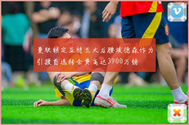 曼联锁定亚特兰大后腰埃德森作为引援首选转会费高达3900万镑
