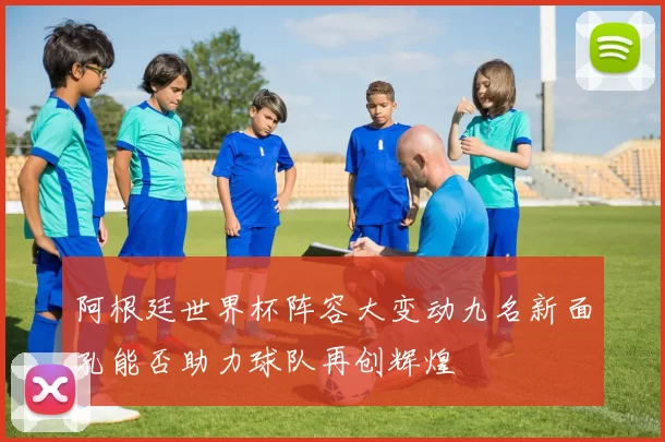 阿根廷世界杯阵容大变动九名新面孔能否助力球队再创辉煌