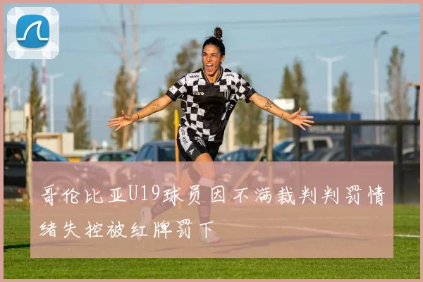 哥伦比亚U19球员因不满裁判判罚情绪失控被红牌罚下