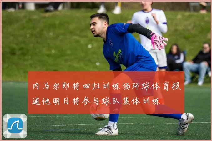 内马尔即将回归训练场环球体育报道他明日将参与球队集体训练