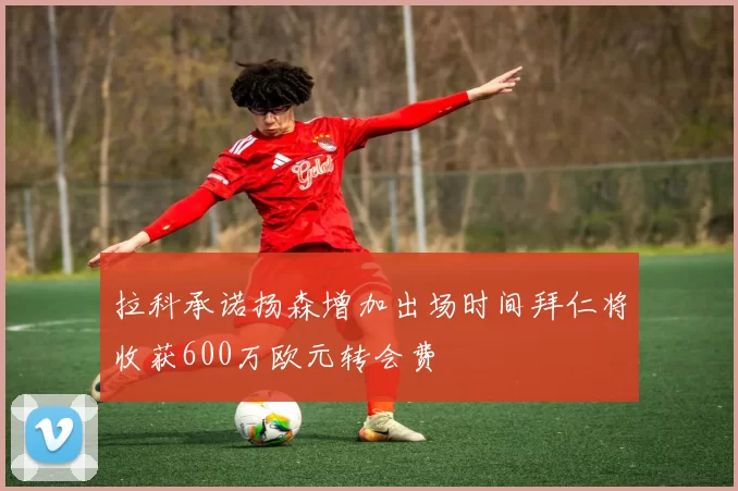 拉科承诺扬森增加出场时间拜仁将收获600万欧元转会费