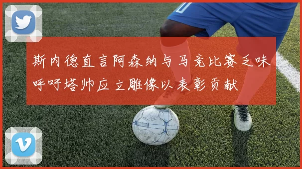 斯内德直言阿森纳与马竞比赛乏味呼吁塔帅应立雕像以表彰贡献