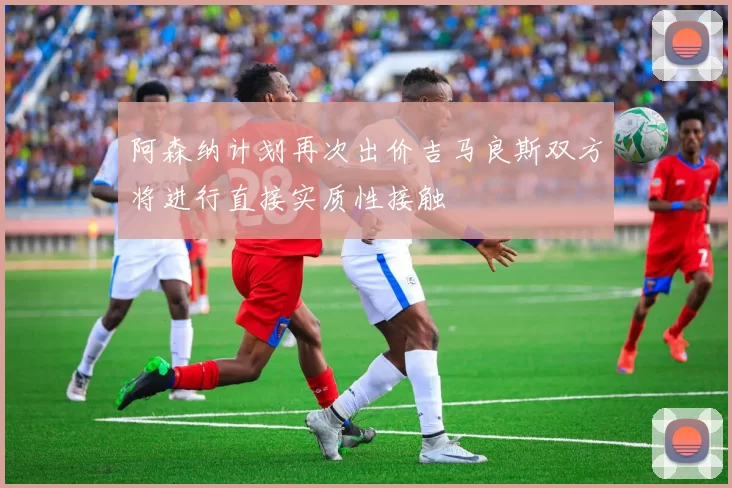 阿森纳计划再次出价吉马良斯双方将进行直接实质性接触