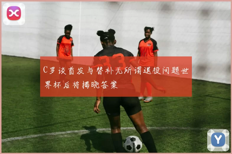 C罗谈首发与替补无所谓退役问题世界杯后将揭晓答案