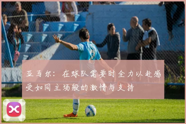 亚马尔：在球队需要时全力以赴感受如同主场般的激情与支持