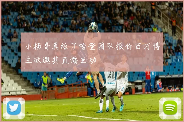 小杨哥真给了哈登团队报价百万博主欲邀其直播互动