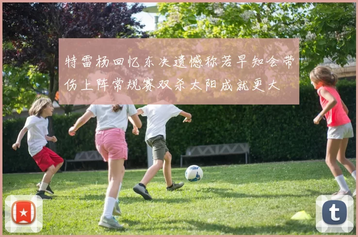 特雷杨回忆东决遗憾称若早知会带伤上阵常规赛双杀太阳成就更大