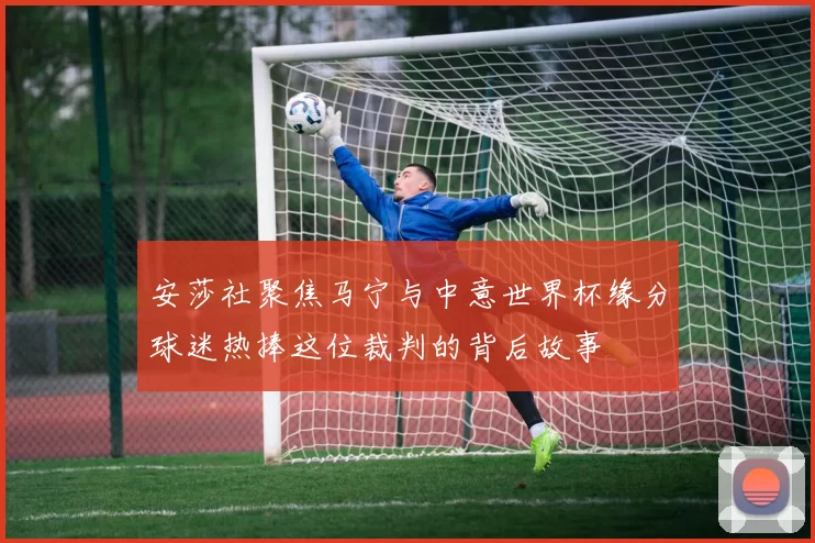 安莎社聚焦马宁与中意世界杯缘分球迷热捧这位裁判的背后故事