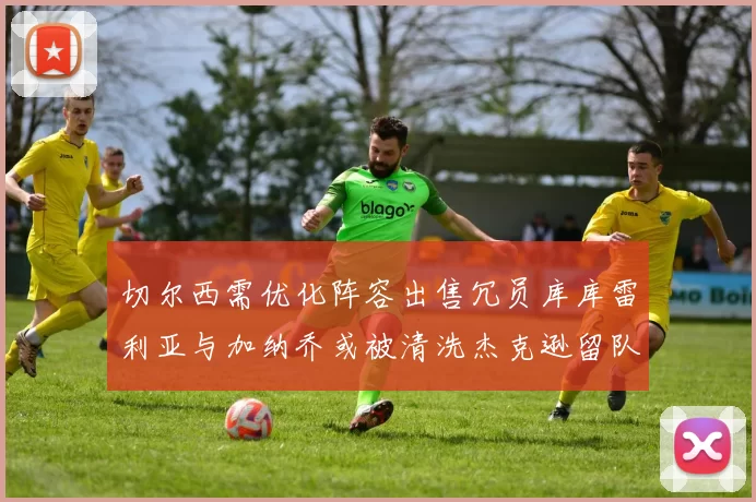 切尔西需优化阵容出售冗员库库雷利亚与加纳乔或被清洗杰克逊留队