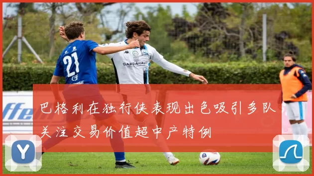 巴格利在独行侠表现出色吸引多队关注交易价值超中产特例