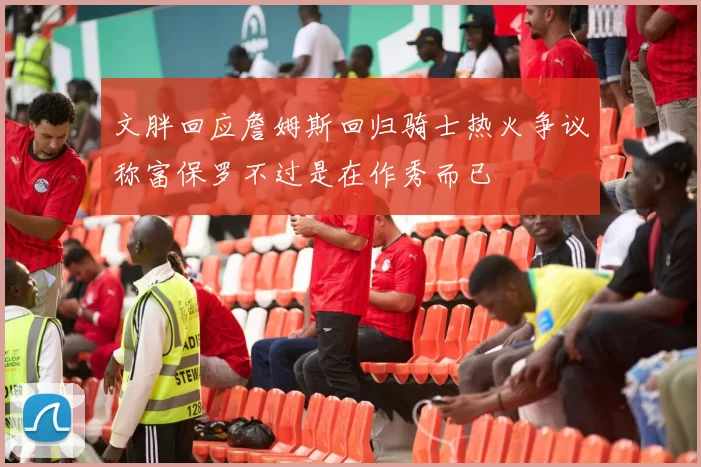 文胖回应詹姆斯回归骑士热火争议称富保罗不过是在作秀而已