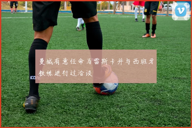 曼城有意任命马雷斯卡并与西班牙教练进行过洽谈