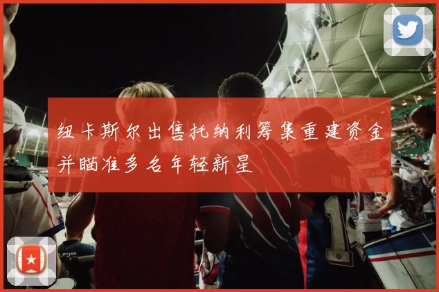 纽卡斯尔出售托纳利筹集重建资金并瞄准多名年轻新星