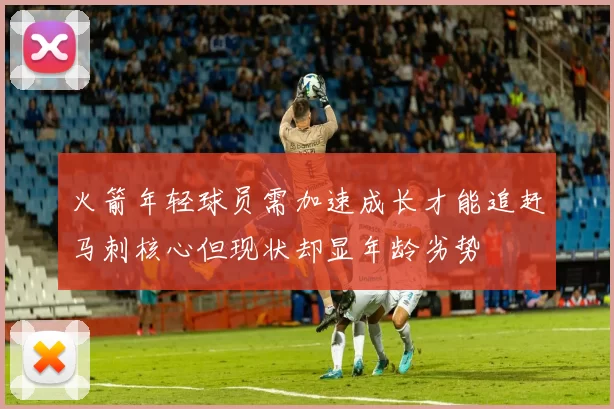 火箭年轻球员需加速成长才能追赶马刺核心但现状却显年龄劣势