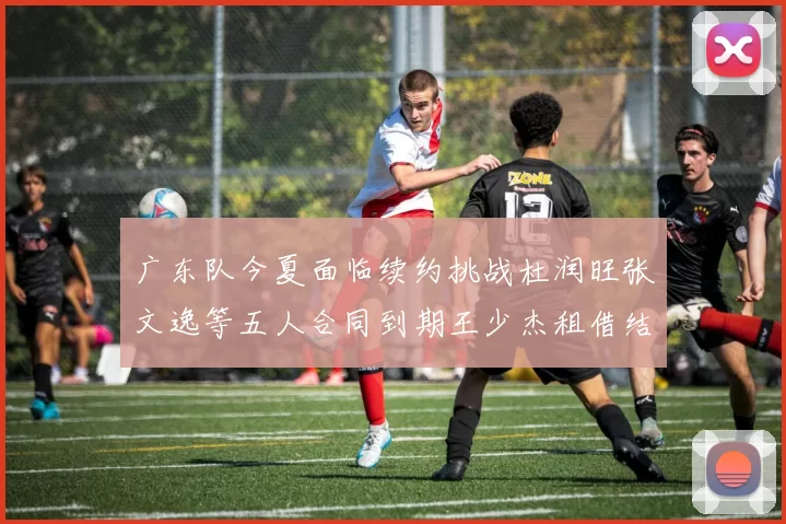 广东队今夏面临续约挑战杜润旺张文逸等五人合同到期王少杰租借结束