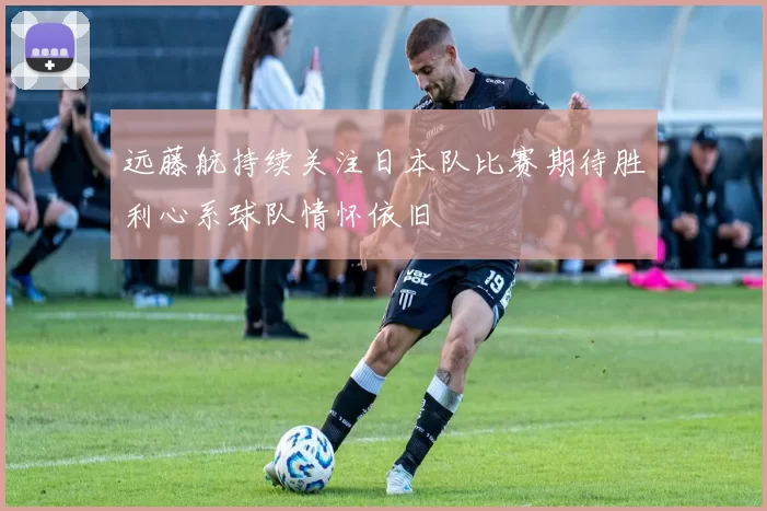 远藤航持续关注日本队比赛期待胜利心系球队情怀依旧