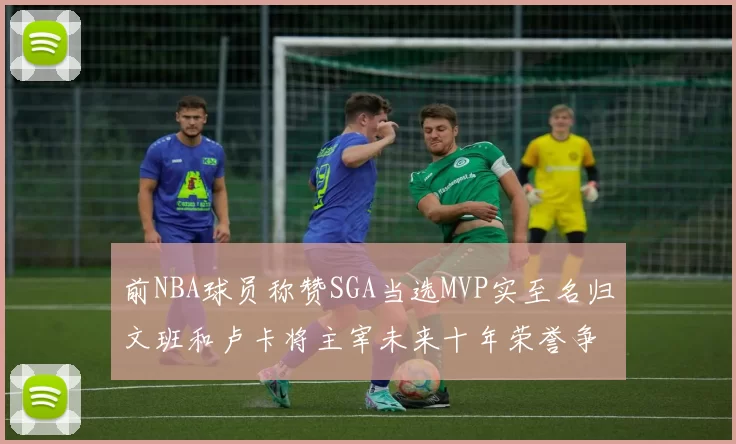前NBA球员称赞SGA当选MVP实至名归文班和卢卡将主宰未来十年荣誉争夺