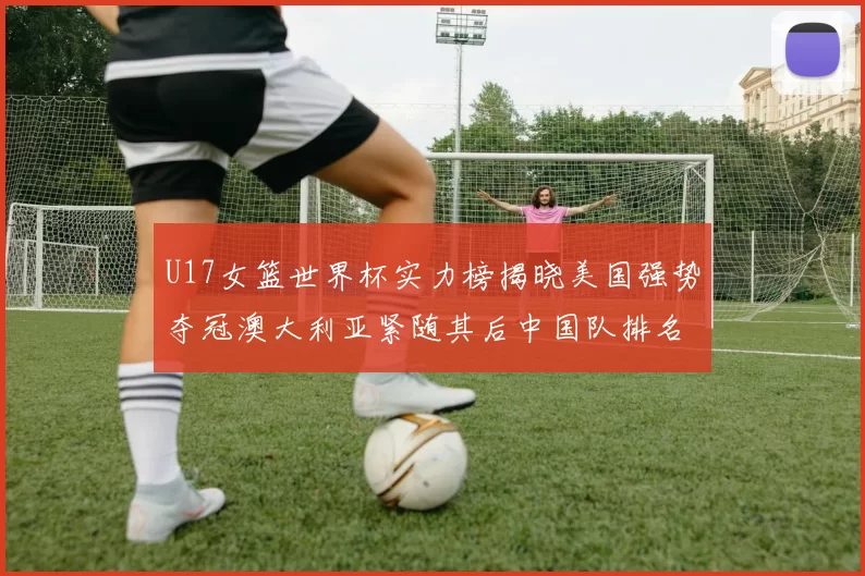 U17女篮世界杯实力榜揭晓美国强势夺冠澳大利亚紧随其后中国队排名第十