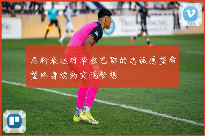 尼科表达对毕尔巴鄂的忠诚愿望希望终身续约实现梦想