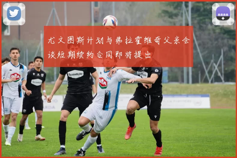 尤文图斯计划与弗拉霍维奇父亲会谈短期续约合同即将提出