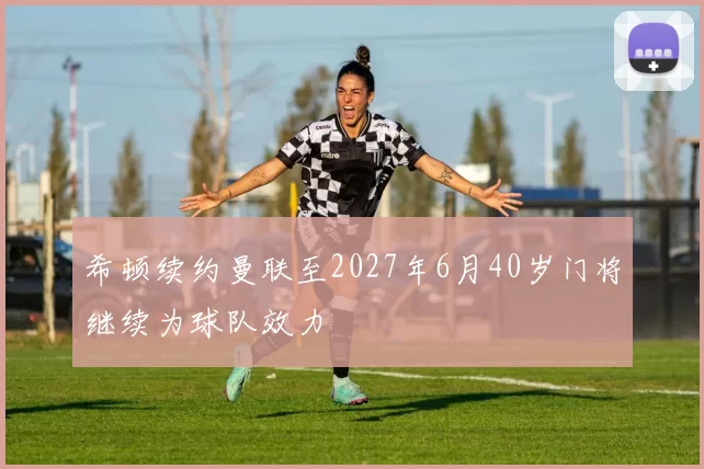 希顿续约曼联至2027年6月40岁门将继续为球队效力